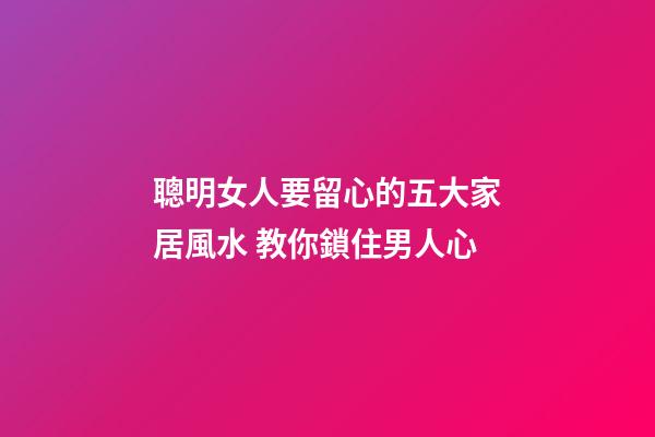聰明女人要留心的五大家居風水 教你鎖住男人心